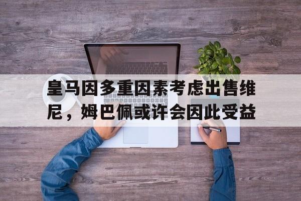 皇马因多重因素考虑出售维尼，姆巴佩或许会因此受益